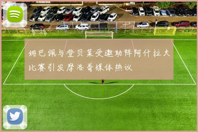 姆巴佩与登贝莱受邀助阵阿什拉夫比赛引发摩洛哥媒体热议