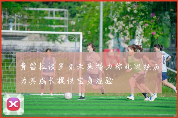 费雷拉谈罗克未来潜力称此次经历为其成长提供宝贵经验