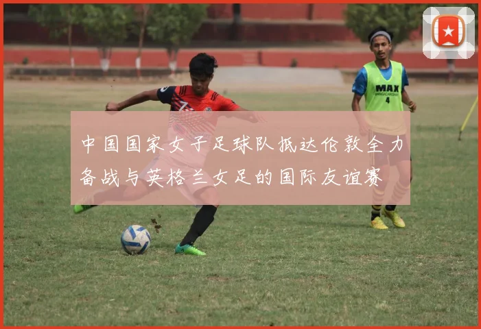 中国国家女子足球队抵达伦敦全力备战与英格兰女足的国际友谊赛
