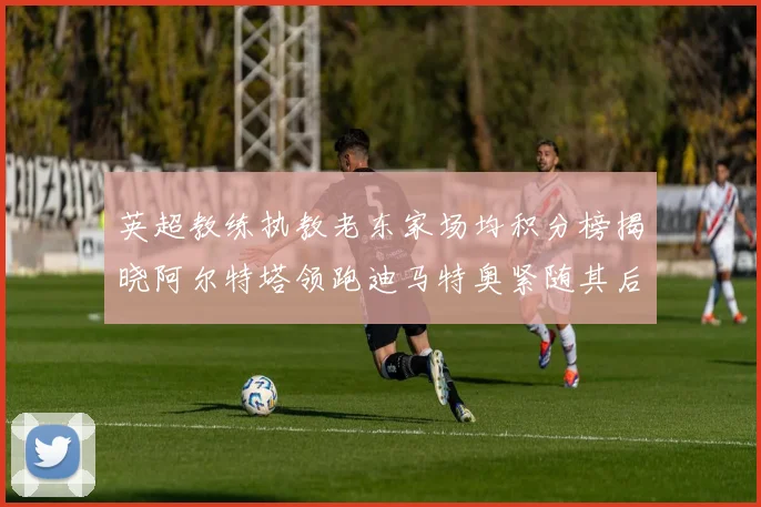 英超教练执教老东家场均积分榜揭晓阿尔特塔领跑迪马特奥紧随其后