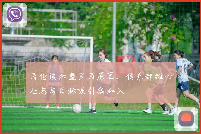 马伦谈加盟罗马原因：俱乐部雄心壮志与目标吸引我加入