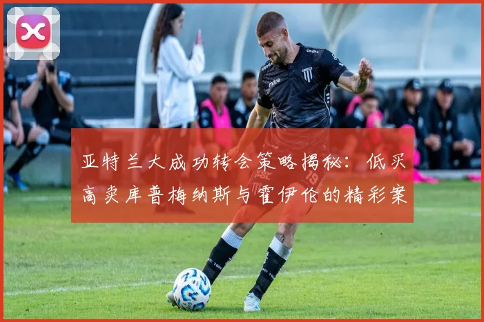亚特兰大成功转会策略揭秘：低买高卖库普梅纳斯与霍伊伦的精彩案例