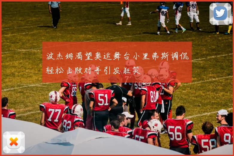 波杰姆渴望奥运舞台小里弗斯调侃轻松击败对手引发狂笑