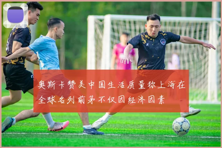 奥斯卡赞美中国生活质量称上海在全球名列前茅不仅因经济因素