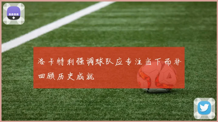 洛卡特利强调球队应专注当下而非回顾历史成就