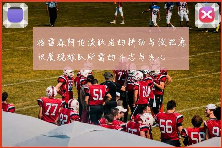 格雷森阿伦谈狄龙的拼劲与技犯意识展现球队所需的斗志与决心