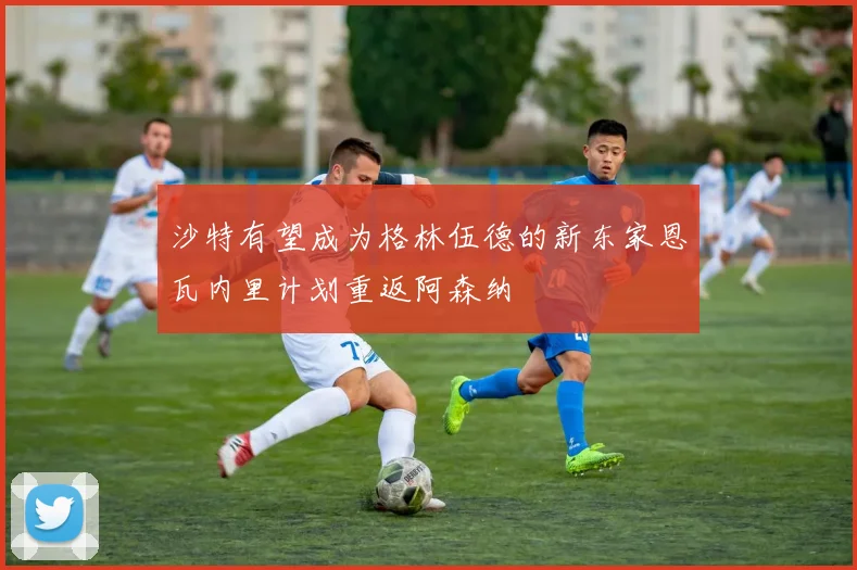 沙特有望成为格林伍德的新东家恩瓦内里计划重返阿森纳
