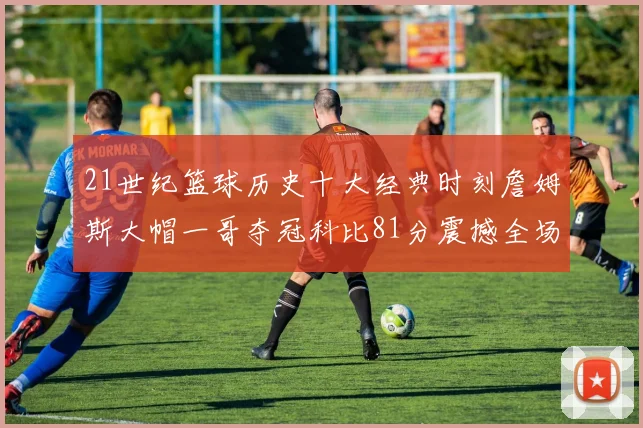 21世纪篮球历史十大经典时刻詹姆斯大帽一哥夺冠科比81分震撼全场