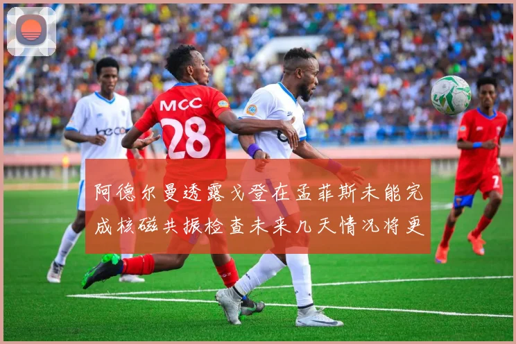 阿德尔曼透露戈登在孟菲斯未能完成核磁共振检查未来几天情况将更清晰