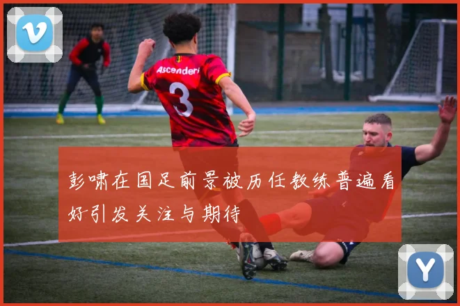 彭啸在国足前景被历任教练普遍看好引发关注与期待