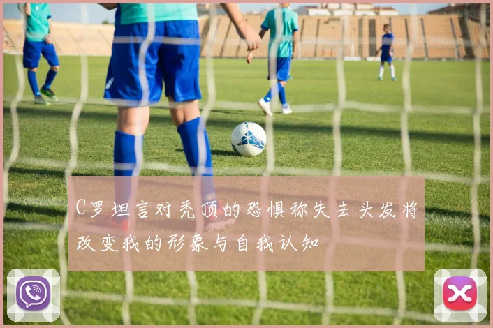 C罗坦言对秃顶的恐惧称失去头发将改变我的形象与自我认知