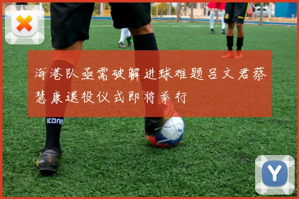 海港队亟需破解进球难题吕文君蔡慧康退役仪式即将举行