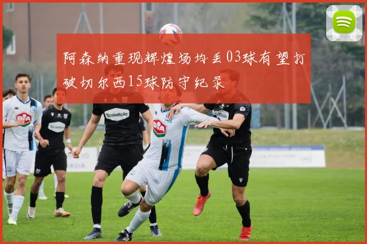 阿森纳重现辉煌场均丢03球有望打破切尔西15球防守纪录