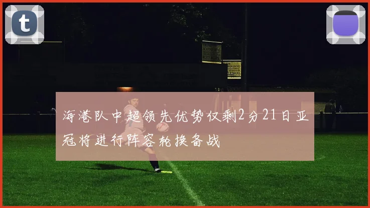海港队中超领先优势仅剩2分21日亚冠将进行阵容轮换备战