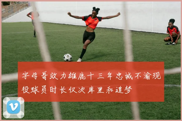 字母哥效力雄鹿十三年忠诚不渝现役球员时长仅次库里和追梦