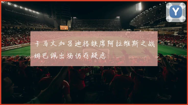 卡马文加吕迪格缺席阿拉维斯之战姆巴佩出场仍存疑虑