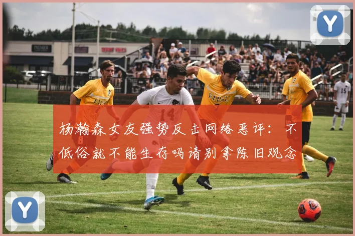 杨瀚森女友强势反击网络恶评：不低俗就不能生存吗请别拿陈旧观念来羞辱我们