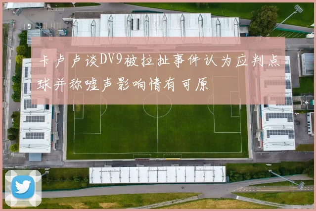 卡卢卢谈DV9被拉扯事件认为应判点球并称嘘声影响情有可原