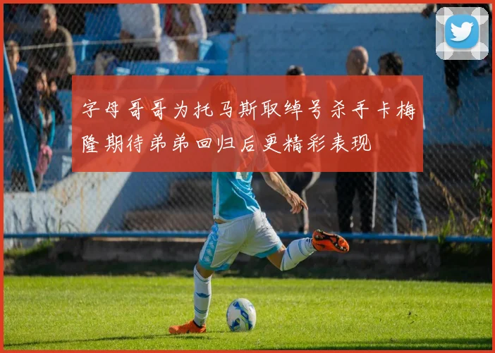 字母哥哥为托马斯取绰号杀手卡梅隆期待弟弟回归后更精彩表现