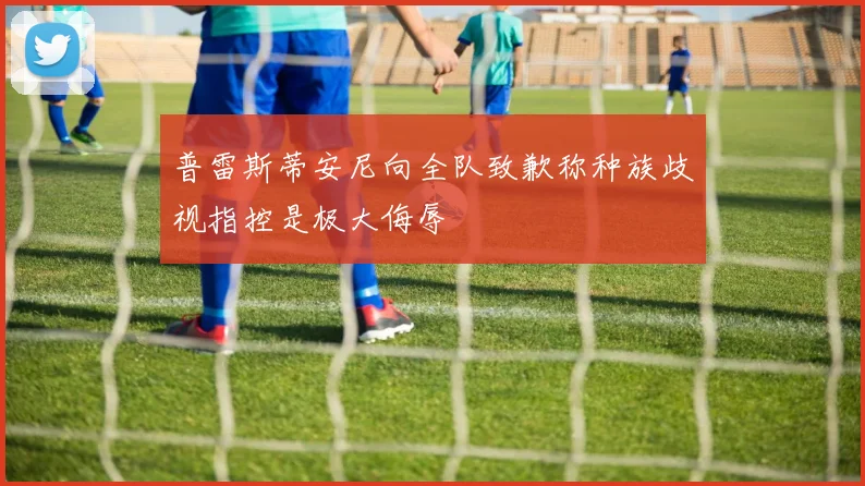 普雷斯蒂安尼向全队致歉称种族歧视指控是极大侮辱