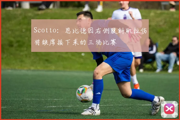 Scotto：恩比德因右侧腹斜肌拉伤将缺席接下来的三场比赛