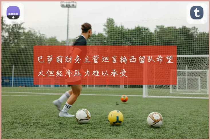巴萨前财务主管坦言梅西留队希望大但经济压力难以承受