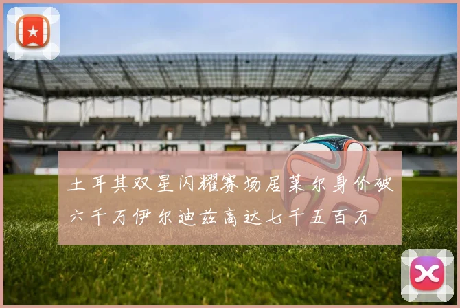 土耳其双星闪耀赛场居莱尔身价破六千万伊尔迪兹高达七千五百万