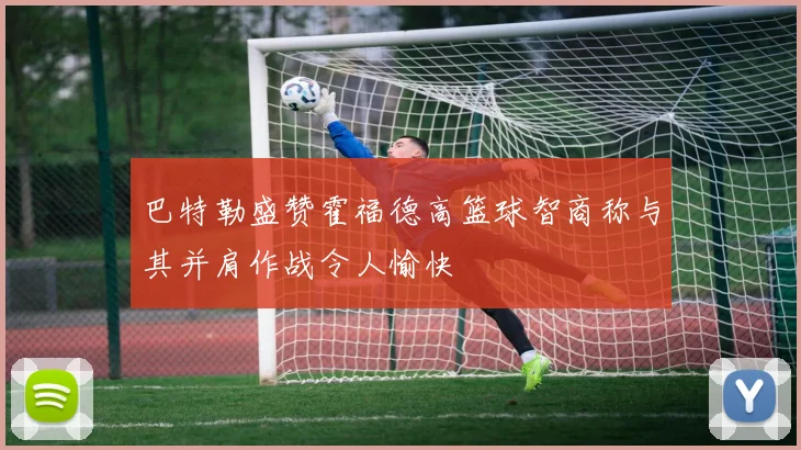 巴特勒盛赞霍福德高篮球智商称与其并肩作战令人愉快