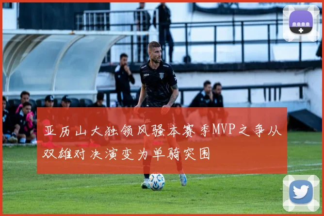 亚历山大独领风骚本赛季MVP之争从双雄对决演变为单骑突围