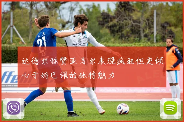 达德尔称赞亚马尔表现疯狂但更倾心于姆巴佩的独特魅力