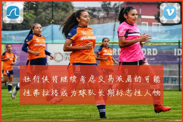 独行侠将继续考虑交易浓眉的可能性弗拉格成为球队长期标志性人物