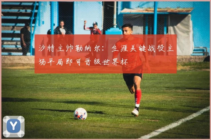 沙特主帅勒纳尔：生涯关键战役主场平局即可晋级世界杯