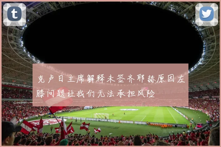 克卢日主席解释未签齐耶赫原因左膝问题让我们无法承担风险
