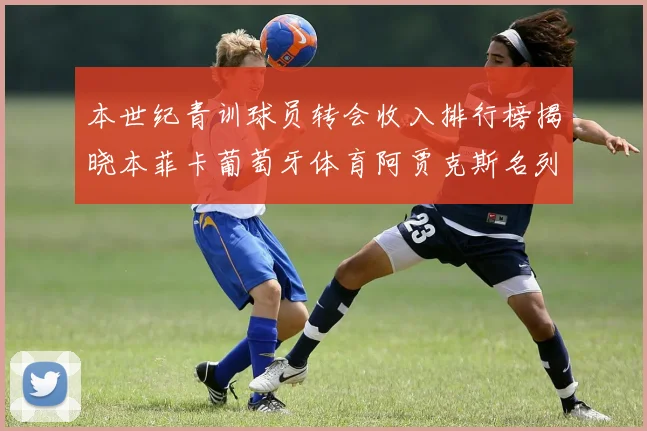 本世纪青训球员转会收入排行榜揭晓本菲卡葡萄牙体育阿贾克斯名列前茅
